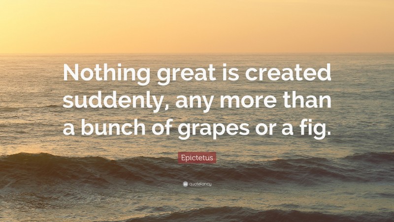 Epictetus Quote: “Nothing great is created suddenly, any more than a bunch of grapes or a fig.”