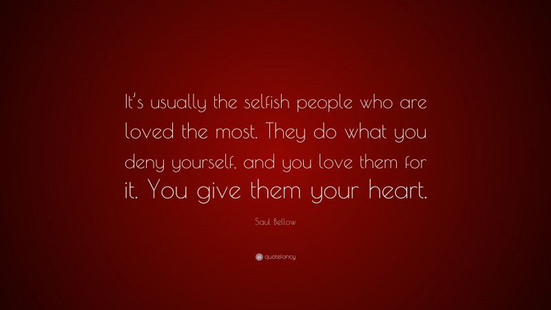 Saul Bellow Quote: “It’s usually the selfish people who are loved the most. They do what you deny yourself, and you love them for it. You give them your heart.”