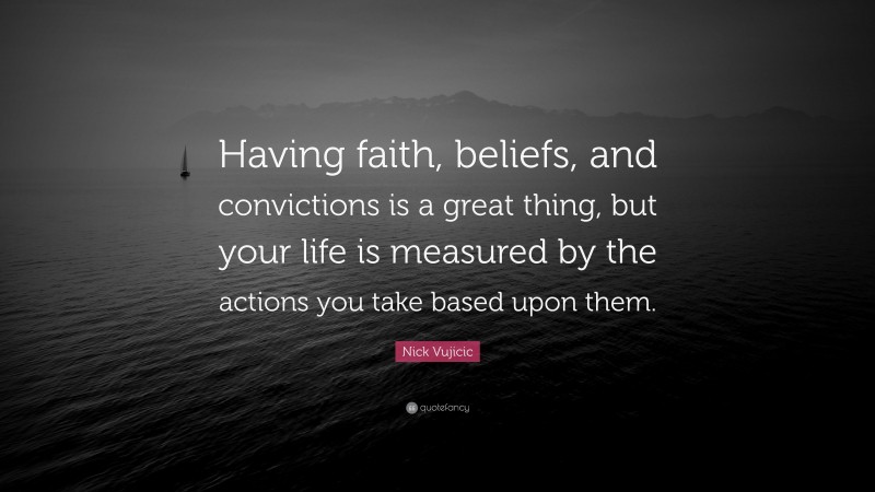 Nick Vujicic Quote: “Having faith, beliefs, and convictions is a great thing, but your life is measured by the actions you take based upon them.”