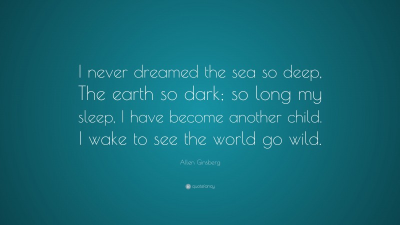 Allen Ginsberg Quote: “I never dreamed the sea so deep, The earth so dark; so long my sleep, I have become another child. I wake to see the world go wild.”