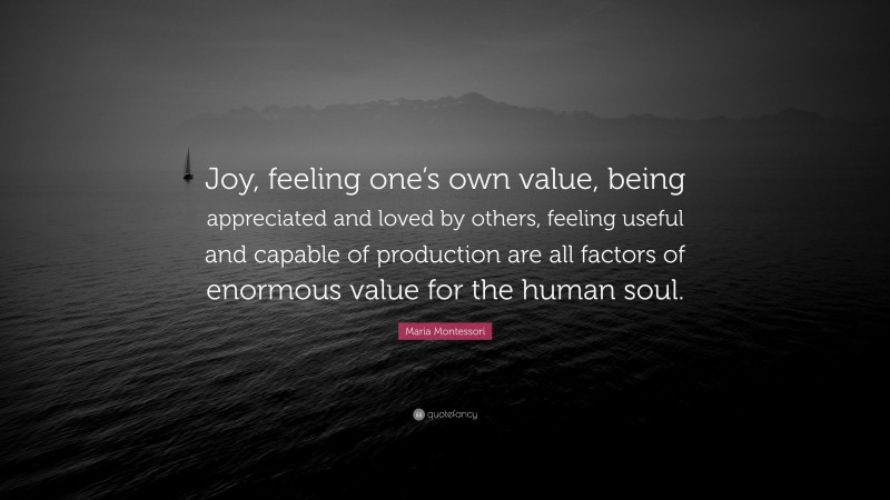 Maria Montessori Quote: “Joy, feeling one’s own value, being appreciated and loved by others, feeling useful and capable of production are all factors of enormous value for the human soul.”