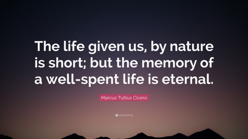 Marcus Tullius Cicero Quote: “The life given us, by nature is short; but the memory of a well-spent life is eternal.”