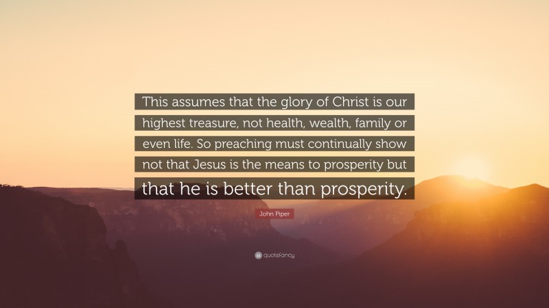 John Piper Quote: “This assumes that the glory of Christ is our highest treasure, not health, wealth, family or even life. So preaching must continually show not that Jesus is the means to prosperity but that he is better than prosperity.”