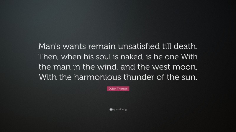Dylan Thomas Quote: “Man’s wants remain unsatisfied till death. Then, when his soul is naked, is he one With the man in the wind, and the west moon, With the harmonious thunder of the sun.”