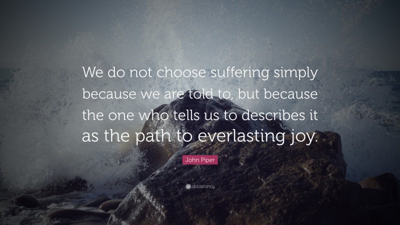 John Piper Quote: “We do not choose suffering simply because we are told to, but because the one who tells us to describes it as the path to everlasting joy.”