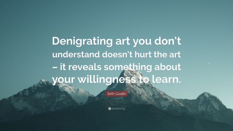 Seth Godin Quote: “Denigrating art you don’t understand doesn’t hurt the art – it reveals something about your willingness to learn.”
