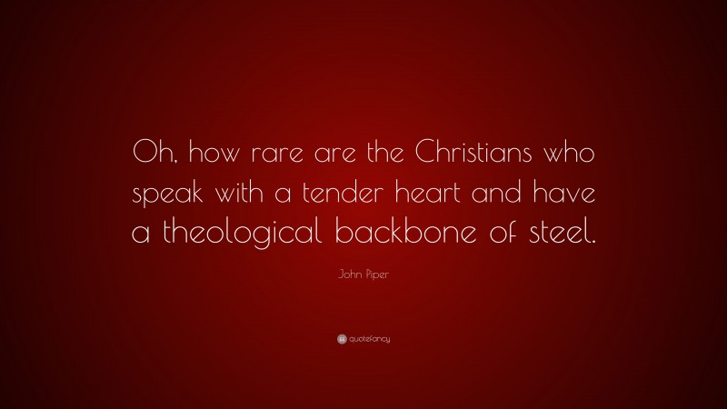 John Piper Quote: “Oh, how rare are the Christians who speak with a tender heart and have a theological backbone of steel.”