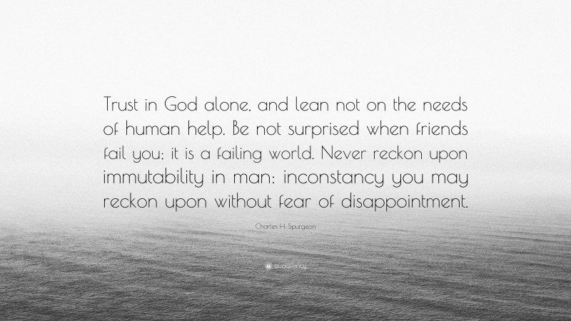 Charles H. Spurgeon Quote: “Trust in God alone, and lean not on the needs of human help. Be not surprised when friends fail you; it is a failing world. Never reckon upon immutability in man: inconstancy you may reckon upon without fear of disappointment.”