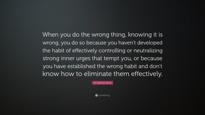 W. Clement Stone Quote: “When you do the wrong thing, knowing it is wrong, you do so because you haven’t developed the habit of effectively controlling or neutralizing strong inner urges that tempt you, or because you have established the wrong habit and don’t know how to eliminate them effectively.”