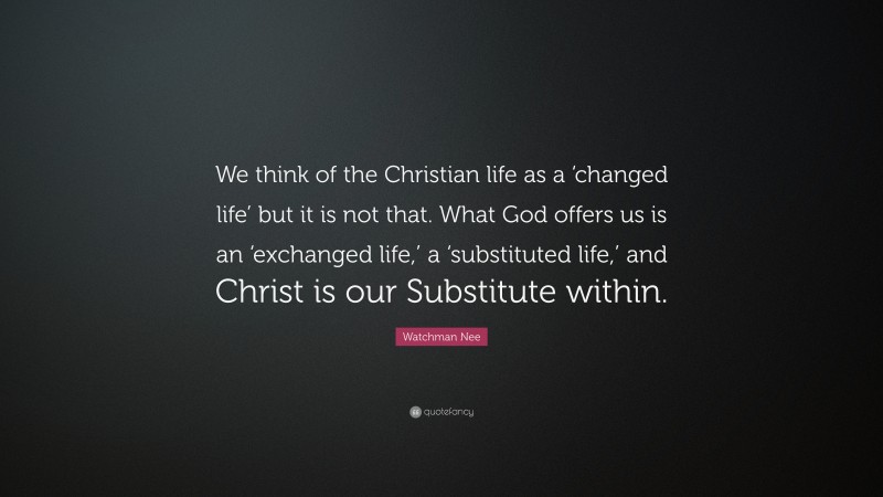 Watchman Nee Quote: “We think of the Christian life as a ‘changed life’ but it is not that. What God offers us is an ‘exchanged life,’ a ‘substituted life,’ and Christ is our Substitute within.”