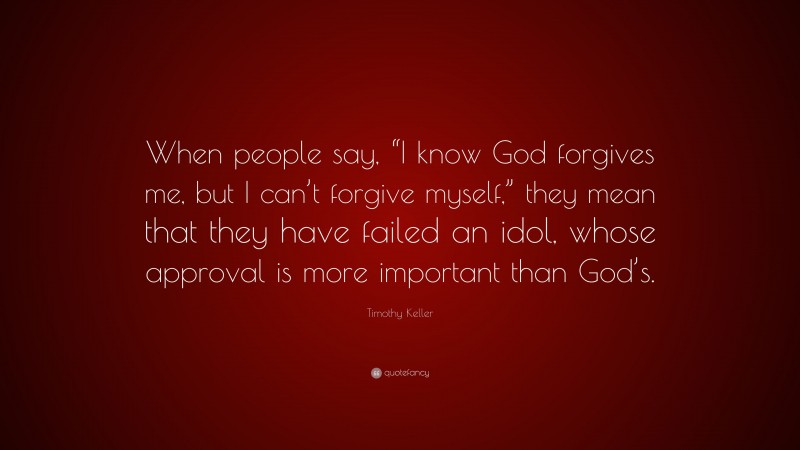 Timothy Keller Quote: “When people say, “I know God forgives me, but I can’t forgive myself,” they mean that they have failed an idol, whose approval is more important than God’s.”