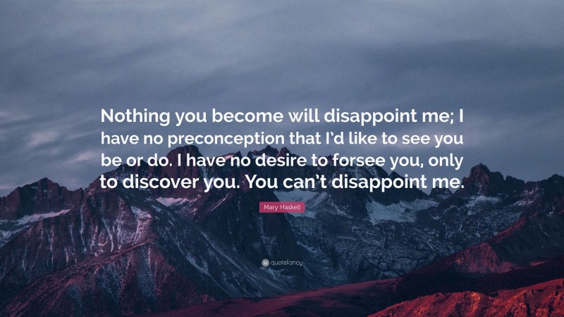 Mary Haskell Quote: “Nothing you become will disappoint me; I have no preconception that I’d like to see you be or do. I have no desire to forsee you, only to discover you. You can’t disappoint me.”