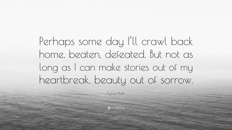 Sylvia Plath Quote: “Perhaps some day I’ll crawl back home, beaten, defeated. But not as long as I can make stories out of my heartbreak, beauty out of sorrow.”