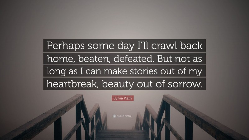 Sylvia Plath Quote: “Perhaps some day I’ll crawl back home, beaten, defeated. But not as long as I can make stories out of my heartbreak, beauty out of sorrow.”