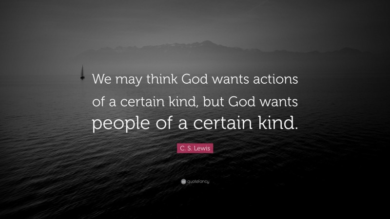 C. S. Lewis Quote: “We may think God wants actions of a certain kind, but God wants people of a certain kind.”