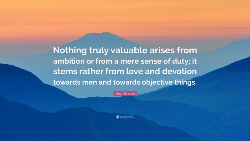 Albert Einstein Quote: “Nothing truly valuable arises from ambition or from a mere sense of duty; it stems rather from love and devotion towards men and towards objective things.”