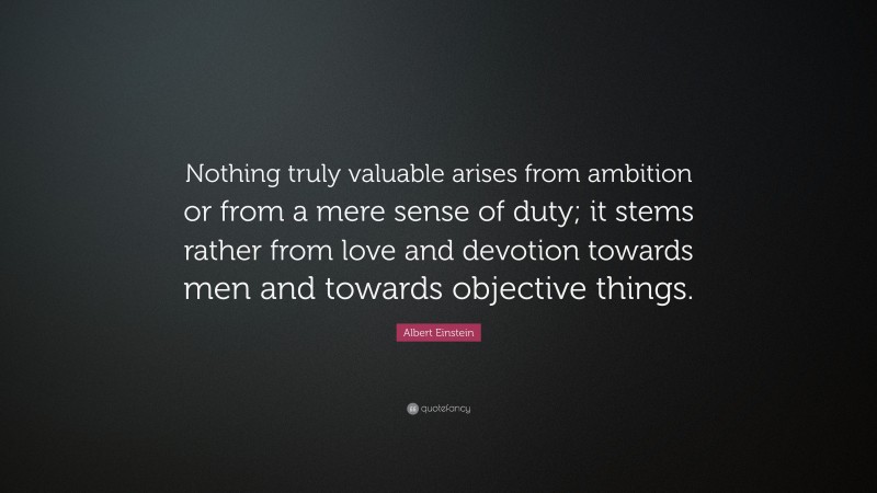 Albert Einstein Quote: “Nothing truly valuable arises from ambition or from a mere sense of duty; it stems rather from love and devotion towards men and towards objective things.”