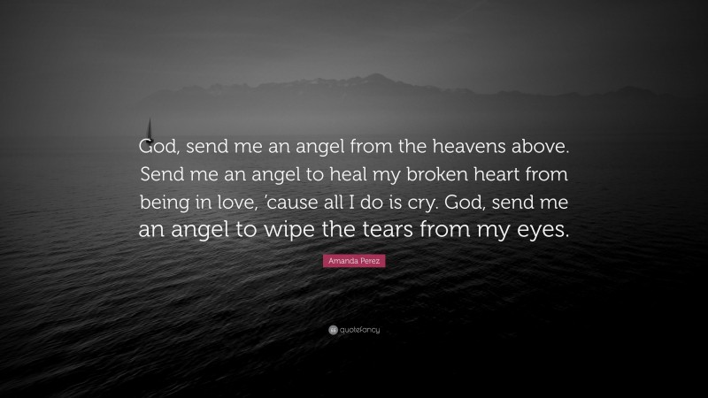 Amanda Perez Quote: “God, send me an angel from the heavens above. Send me an angel to heal my broken heart from being in love, ’cause all I do is cry. God, send me an angel to wipe the tears from my eyes.”