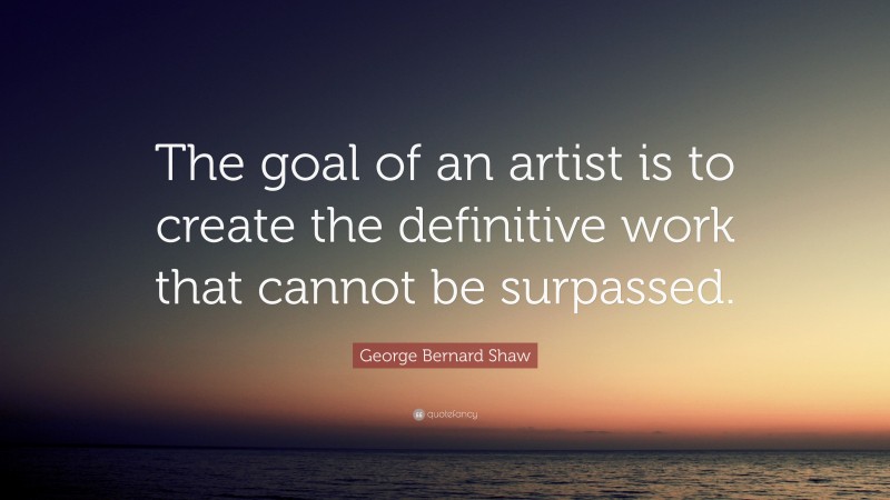 George Bernard Shaw Quote: “The goal of an artist is to create the definitive work that cannot be surpassed.”