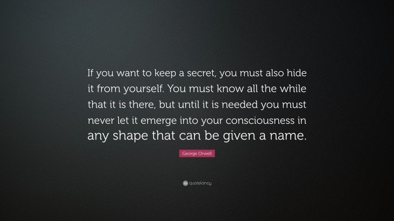 George Orwell Quote: “If you want to keep a secret, you must also hide it from yourself. You must know all the while that it is there, but until it is needed you must never let it emerge into your consciousness in any shape that can be given a name.”