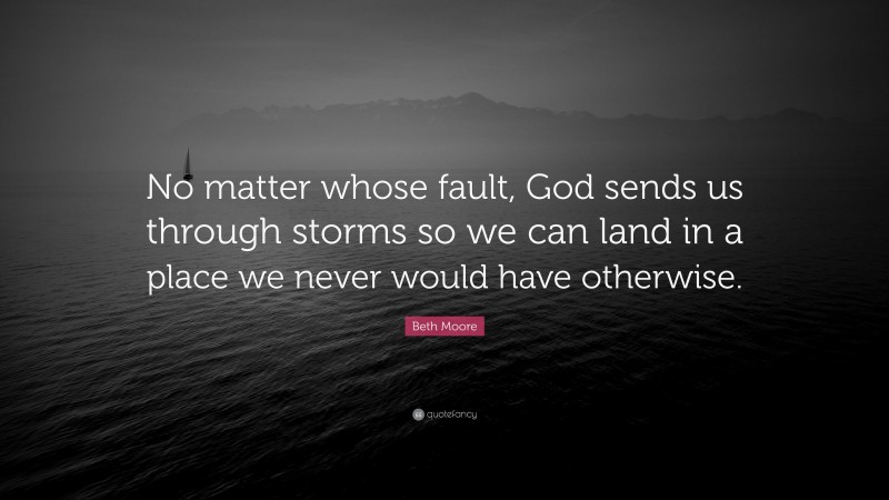 Beth Moore Quote: “No matter whose fault, God sends us through storms so we can land in a place we never would have otherwise.”