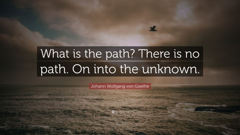 Johann Wolfgang von Goethe Quote: “What is the path? There is no path. On into the unknown.”