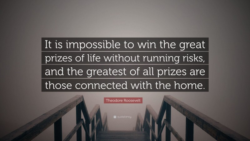 Theodore Roosevelt Quote: “It is impossible to win the great prizes of life without running risks, and the greatest of all prizes are those connected with the home.”