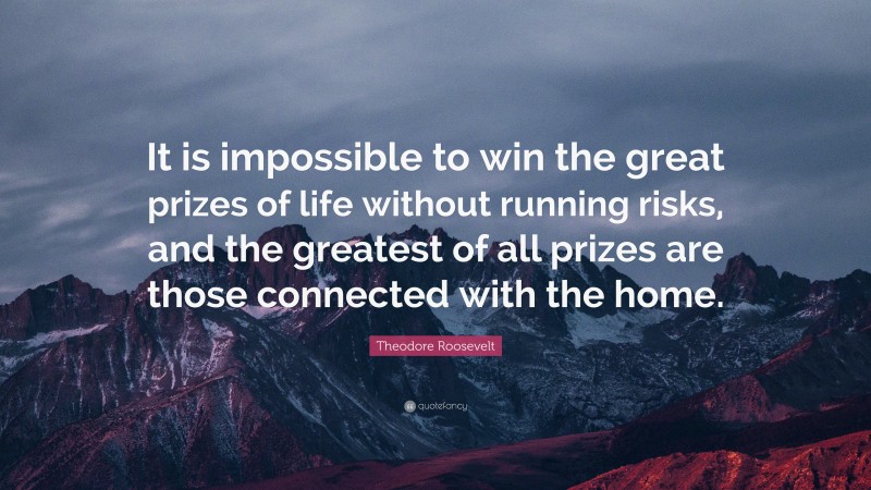 Theodore Roosevelt Quote: “It is impossible to win the great prizes of life without running risks, and the greatest of all prizes are those connected with the home.”