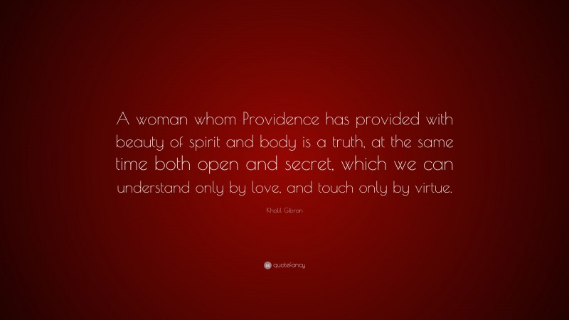 Khalil Gibran Quote: “A woman whom Providence has provided with beauty of spirit and body is a truth, at the same time both open and secret, which we can understand only by love, and touch only by virtue.”