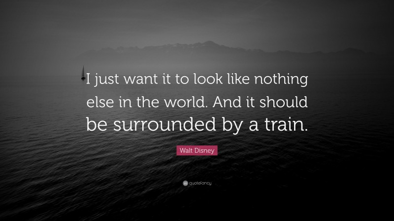 Walt Disney Quote: “I just want it to look like nothing else in the world. And it should be surrounded by a train.”