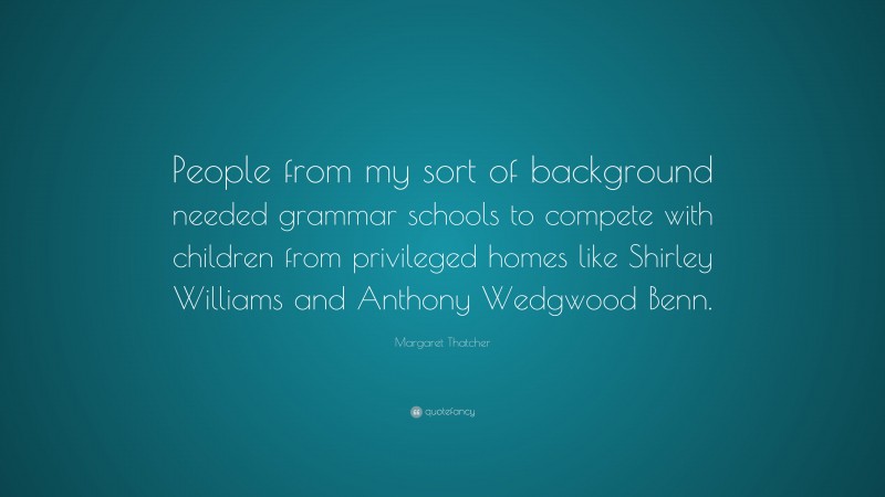 Margaret Thatcher Quote: “People from my sort of background needed grammar schools to compete with children from privileged homes like Shirley Williams and Anthony Wedgwood Benn.”
