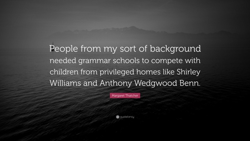 Margaret Thatcher Quote: “People from my sort of background needed grammar schools to compete with children from privileged homes like Shirley Williams and Anthony Wedgwood Benn.”