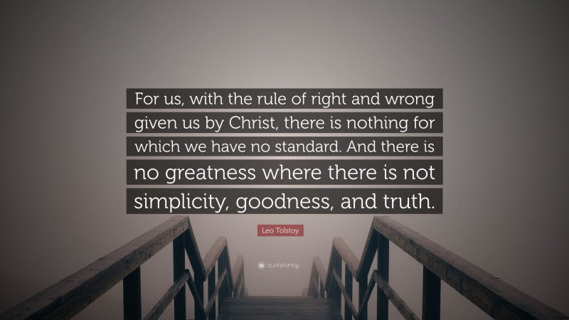 Leo Tolstoy Quote: “For us, with the rule of right and wrong given us by Christ, there is nothing for which we have no standard. And there is no greatness where there is not simplicity, goodness, and truth.”