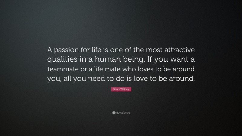 Denis Waitley Quote: “A passion for life is one of the most attractive qualities in a human being. If you want a teammate or a life mate who loves to be around you, all you need to do is love to be around.”