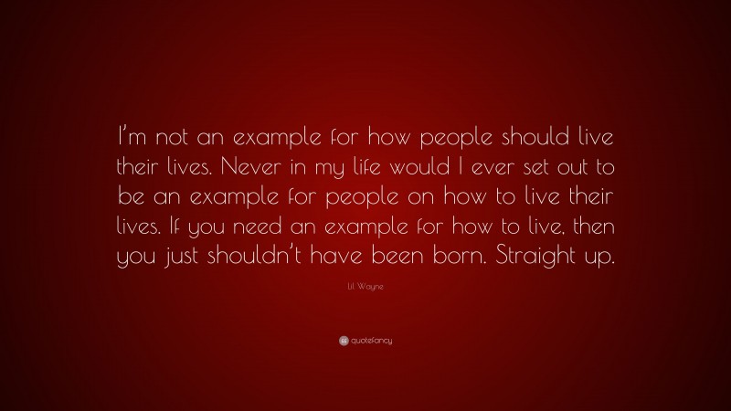 Lil Wayne Quote: “I’m not an example for how people should live their lives. Never in my life would I ever set out to be an example for people on how to live their lives. If you need an example for how to live, then you just shouldn’t have been born. Straight up.”