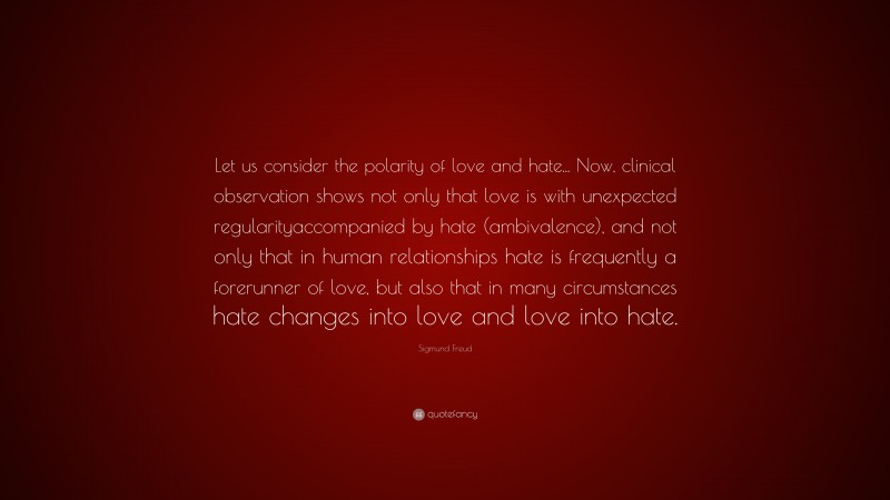 Sigmund Freud Quote: “Let us consider the polarity of love and hate... Now, clinical observation shows not only that love is with unexpected regularityaccompanied by hate (ambivalence), and not only that in human relationships hate is frequently a forerunner of love, but also that in many circumstances hate changes into love and love into hate.”