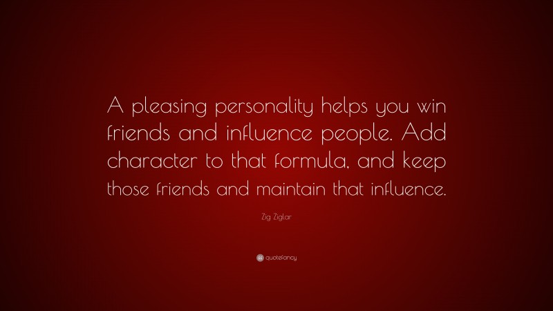 Zig Ziglar Quote: “A pleasing personality helps you win friends and influence people. Add character to that formula, and keep those friends and maintain that influence.”