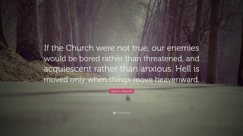Neal A. Maxwell Quote: “If the Church were not true, our enemies would be bored rather than threatened, and acquiescent rather than anxious. Hell is moved only when things move heavenward.”