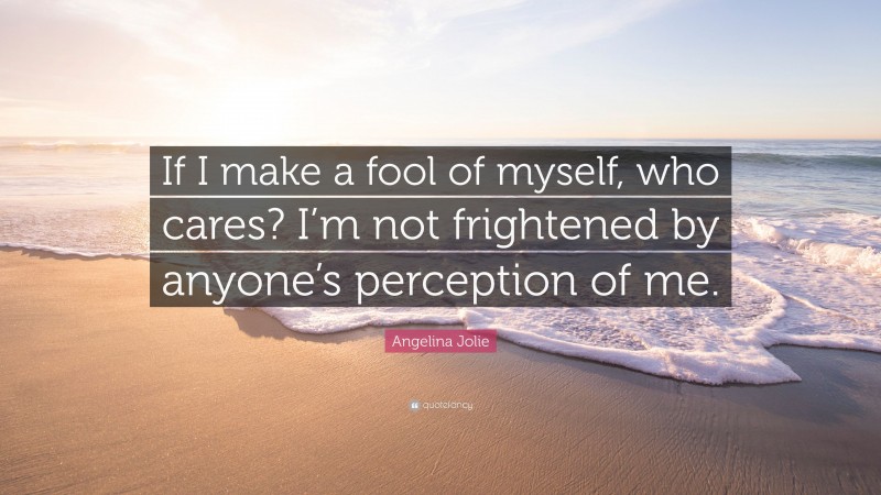 Angelina Jolie Quote: “If I make a fool of myself, who cares? I’m not frightened by anyone’s perception of me.”