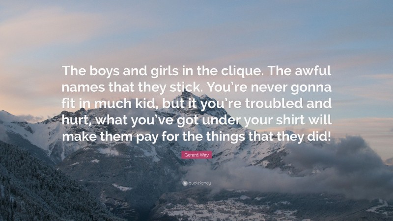 Gerard Way Quote: “The boys and girls in the clique. The awful names that they stick. You’re never gonna fit in much kid, but it you’re troubled and hurt, what you’ve got under your shirt will make them pay for the things that they did!”
