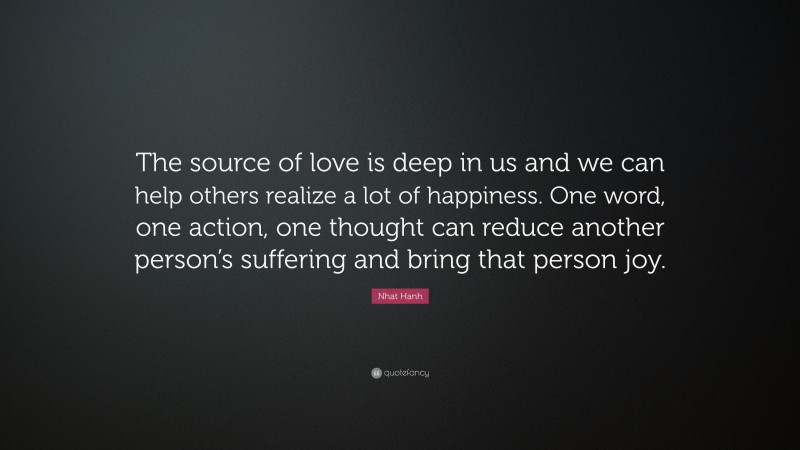 Nhat Hanh Quote: “The source of love is deep in us and we can help others realize a lot of happiness. One word, one action, one thought can reduce another person’s suffering and bring that person joy.”