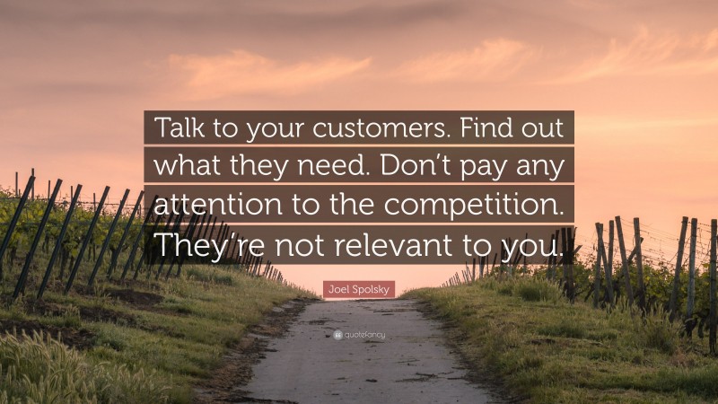 Joel Spolsky Quote: “Talk to your customers. Find out what they need. Don’t pay any attention to the competition. They’re not relevant to you.”