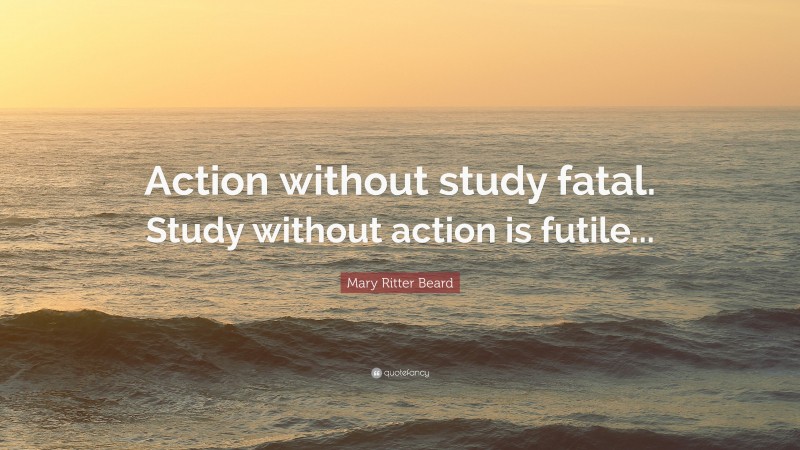 Mary Ritter Beard Quote: “Action without study fatal. Study without action is futile...”