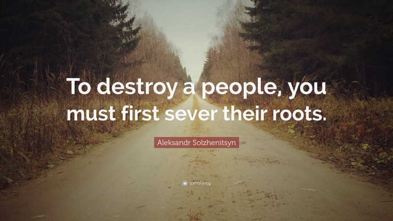 Aleksandr Solzhenitsyn Quote: “To destroy a people, you must first sever their roots.”