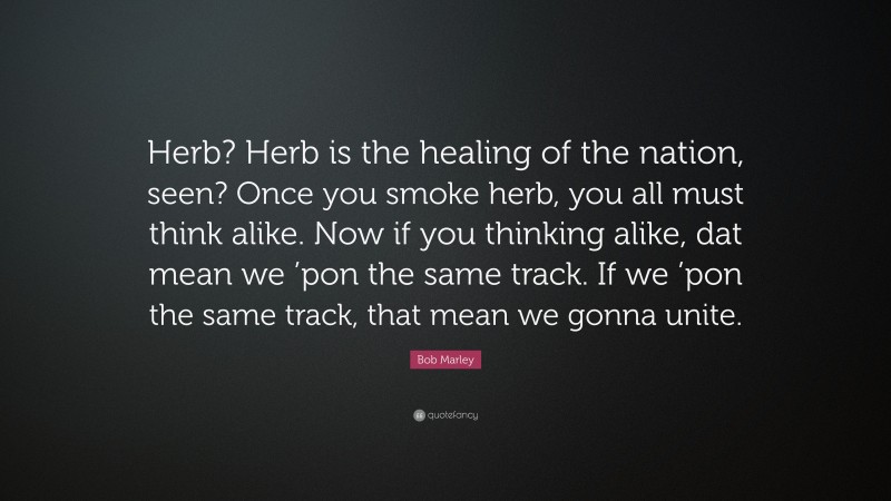 Bob Marley Quote: “Herb? Herb is the healing of the nation, seen? Once you smoke herb, you all must think alike. Now if you thinking alike, dat mean we ’pon the same track. If we ’pon the same track, that mean we gonna unite.”