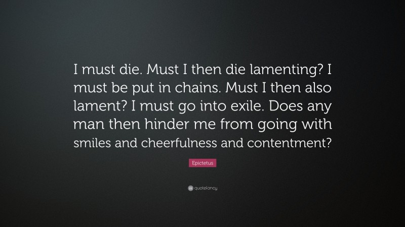 Epictetus Quote: “I must die. Must I then die lamenting? I must be put in chains. Must I then also lament? I must go into exile. Does any man then hinder me from going with smiles and cheerfulness and contentment?”
