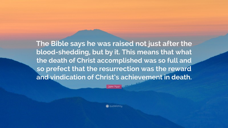 John Piper Quote: “The Bible says he was raised not just after the blood-shedding, but by it. This means that what the death of Christ accomplished was so full and so prefect that the resurrection was the reward and vindication of Christ’s achievement in death.”