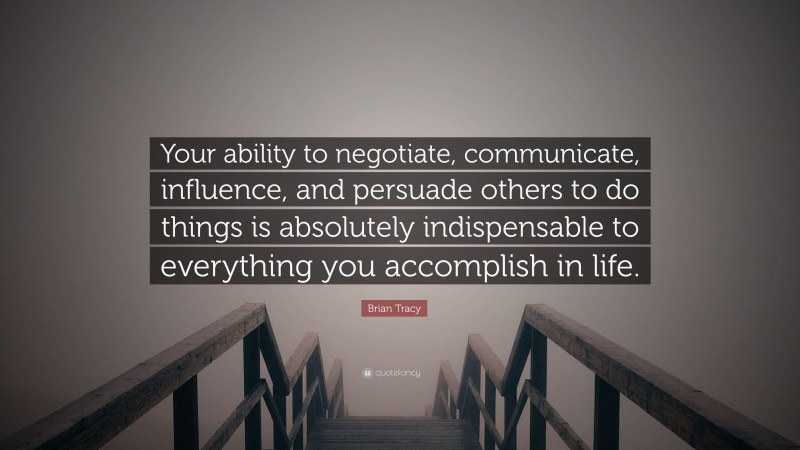 Brian Tracy Quote: “Your ability to negotiate, communicate, influence, and persuade others to do things is absolutely indispensable to everything you accomplish in life.”