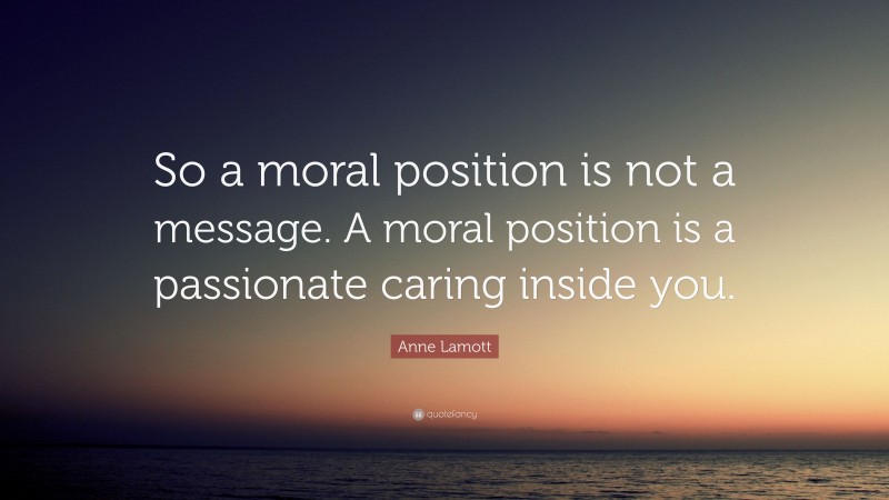 Anne Lamott Quote: “So a moral position is not a message. A moral position is a passionate caring inside you.”