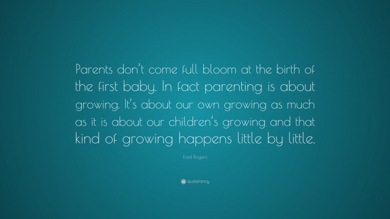 Fred Rogers Quote: “Parents don’t come full bloom at the birth of the first baby. In fact parenting is about growing. It’s about our own growing as much as it is about our children’s growing and that kind of growing happens little by little.”